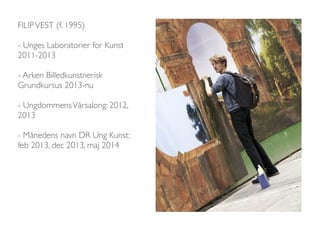 FILIP VEST (f. 1995) 
- Unges Laboratorier for Kunst 
2011-2013 
- Arken Billedkunstnerisk 
Grundkursus 2013-nu 
- Ungdommens Vårsalong: 2012, 
2013 
- Månedens navn DR Ung Kunst: 
feb 2013, dec 2013, maj 2014 
 