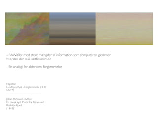 - RAW-filer med store mængder af information som computeren glemmer 
hvordan den skal sætte sammen 
- En analogi for alderdom, forglemmelse 
Filip Vest 
Lundbyes Kyst - Forglemmelse I, II, III 
(2014) 
_________________________ 
Johan Thomas Lundbye 
En dansk kyst. Motiv fra Kitnæs ved 
Roskilde Fjord 
(1843) 
 