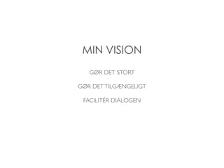 MIN VISION 
GØR DET STORT 
GØR DET TILGÆNGELIGT 
FACILITÉR DIALOGEN 
 