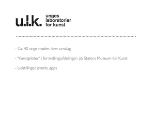 - Ca. 40 unge mødes hver onsdag 
- "Kunstpiloter" i formidlingsafdelingen på Statens Museum for Kunst 
- Udstillinger, events, apps 
 