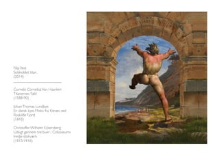 Filip Vest 
Solskoldet titan 
(2014) 
_________________________ 
Cornelis Cornelisz Van Haarlem 
Titanernes Fald 
(1588-90) 
Johan Thomas Lundbye 
En dansk kyst. Motiv fra Kitnæs ved 
Roskilde Fjord 
(1843) 
Christoffer Wilhelm Eckersberg 
Udsigt gennem tre buer i Colosseums 
tredje stokværk 
(1815/1816) 
 