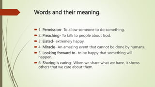 Words and their meaning.
 1. Permission- To allow someone to do something.
 2. Preaching- To talk to people about God.
 3. Elated- extremely happy.
 4. Miracle- An amazing event that cannot be done by humans.
 5. Looking forward to- to be happy that something will
happen.
 6. Sharing is caring- When we share what we have, it shows
others that we care about them.
 