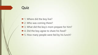 Quiz
 1. Where did the boy live?
 2. Who was coming there?
 3. What did the boy’s mom prepare for him?
 4. Did the boy agree to share his food?
 5. How many people were fed by his lunch?
 