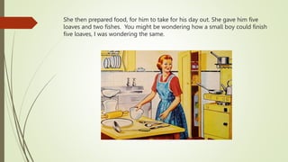 She then prepared food, for him to take for his day out. She gave him five
loaves and two fishes. You might be wondering how a small boy could finish
five loaves, I was wondering the same.
 