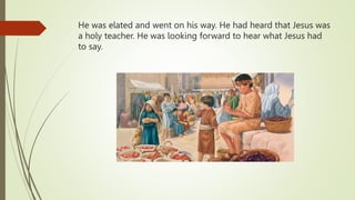 He was elated and went on his way. He had heard that Jesus was
a holy teacher. He was looking forward to hear what Jesus had
to say.
 