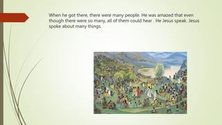 When he got there, there were many people. He was amazed that even
though there were so many, all of them could hear . He Jesus speak. Jesus
spoke about many things.
 