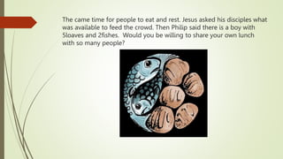 The came time for people to eat and rest. Jesus asked his disciples what
was available to feed the crowd. Then Philip said there is a boy with
5loaves and 2fishes. Would you be willing to share your own lunch
with so many people?
 
