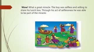 Wow! What a great miracle. The boy was selfless and willing to
share his lunch box. Through his act of selflessness he was able
to be part of the miracle.
 