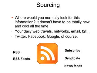 Sourcing Where would you normally look for this information? It doesn’t have to be totally new and cool all the time. Your daily web travels, networks, email, f2f... Twitter, Facebook, Google, of course. RSS RSS Feeds Subscribe Syndicate News feeds 