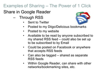 Share in Google Reader Through RSS Sent to Twitter Posted to my Diigo/Delicious bookmarks Posted to my website Available to be read by anyone subscribed to my shared RSS feed – could also be set up to be subscribed to by Email Could be posted on Facebook or anywhere that accepts RSS feeds Can also be tagged – shared as separate RSS feeds Within Google Reader, can share with other networks/bookmarking sites, etc. Examples   of Sharing – The Power of 1 Click 