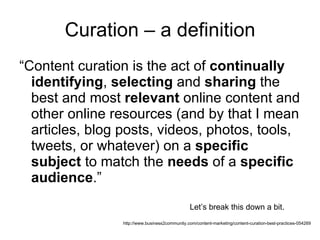 Curation – a definition “ Content curation is the act of  continually   identifying ,  selecting  and  sharing  the best and most  relevant  online content and other online resources (and by that I mean articles, blog posts, videos, photos, tools, tweets, or whatever) on a  specific subject  to match the  needs  of a  specific audience .” http://www.business2community.com/content-marketing/content-curation-best-practices-054269 Let’s break this down a bit. 