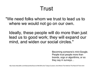 Trust "We need folks whom we trust to lead us to where we would not go on our own. Ideally, these people will do more than just lead us to good work; they will expand our mind, and widen our social circles." http://www.tribecafilm.com/tribecaonline/future-of-film/Who-Are-Todays-Curators--And-Where-The-Hell-Are-The-Rest-Of-Them.html Becoming someone’s mini-Google. People trust people more than brands, orgs or algorithms, or so they say in surveys… 