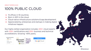 100% PUBLIC CLOUD
ABOUT NORDCLOUD
● 15 offices in 10 countries.
● Born in 2011 in the cloud.
● Cloud native infrastructure solutions & app.development.
● Appreciated by enterprises and startups in making digital
initiatives happen.
Our highly skilled organization includes 420+ cloud experts
with 200+ certifications and 200+ business and technical
accreditations. Growing ~40% yearly.
 