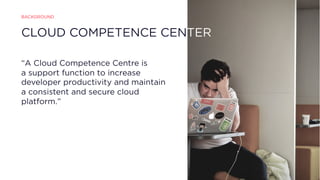 CLOUD COMPETENCE CENTER
“A Cloud Competence Centre is
a support function to increase
developer productivity and maintain
a consistent and secure cloud
platform.”
BACKGROUND
 