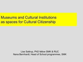 Museums and Cultural Institutions
as spaces for Cultural Citizenship




             Lise Sattrup, PhD fellow SMK & RUC
       Nana Bernhardt, Head of School programmes, SMK
 