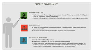 HUMAN RESOURCEERA
• Earliest foundation for shared governance arose in this era.. This era represented the first departure
from the traditions of scientific management.
• Business and management philosophies influenced the development of shared governance models.
KANTER’STHEORY
• Theory on structural power has been instrumental in the development and formation of shared
governance models.
• Influenced broader redesign initiatives that emphasize work empowerment
SOCIOLOGYOF PROFESSIONS
• Greatly influenced shared governance
• Professional autonomy is the basis for managing care environment
• Shared governance, as an organizational form, has potential to bridge differences between the
traditional bureaucratic models, characterized by centralized decision making, with professional
models that are distinguished by independent authority for decision making
SHAREDGOVERNANCE
CONTRIBUTING FACTORS
 