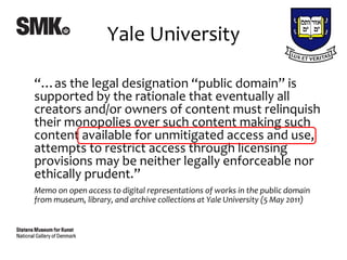 Yale University

“…as the legal designation “public domain” is
supported by the rationale that eventually all
creators and/or owners of content must relinquish
their monopolies over such content making such
content available for unmitigated access and use,
attempts to restrict access through licensing
provisions may be neither legally enforceable nor
ethically prudent.”
Memo on open access to digital representations of works in the public domain
from museum, library, and archive collections at Yale University (5 May 2011)
 