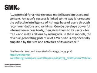 ”…potential for a new revenue model based on users and
content. Amazon’s success is linked to the way it harnesses
the collective intelligence of its huge base of users through
recommendations and rankings. Google develops powerful
information-access tools, then gives them to its users – for
free – and makes billions by selling ads. In these models, the
revenue-generating potential of a Web site is exponentially
amplified by the size and activities of its audience.”

Smithsonian Web and New Media Strategy, 2009, p. 16
http://smithsonian
webstrategy.wikispaces.com/file/view/20090729_Smithsonian-Web-New-Me
 