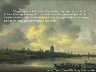 ”One example: In 1646, Jan van Goyen painted a prospect of the city of
Arnhem. This image is not only fit to illustrate the article about van Goyen, but also the
one about Arnhem, 1646, tonal landscape painting, and tulipomania - not just in Danish,
but in all the languages that Wikipedia is available in.”




                                           Jan van Goyen, View of the City of Arnhem, 1646
 
