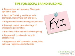 TIPS FOR SOCIAL BRAND BUILDING
 Be generous and gracious. Check your
ego at the door.
 Don’t be That Guy: no blatant self-
promotion. Help others first and most.
 Be personable without being too personal.
 Be omnipresent: take advantage of
crossposting automation.
 Be a nerd: track and measure everything.
 Be yourself, consistently. No split
personalities.
 Be generous with comments, praise, likes,
opinions, responses and reTweets.
 