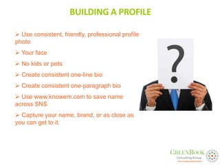 BUILDING A PROFILE

 Use consistent, friendly, professional profile
photo
 Your face
 No kids or pets
 Create consistent one-line bio
 Create consistent one-paragraph bio
 Use www.knowem.com to save name
across SNS
 Capture your name, brand, or as close as
you can get to it.
 