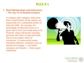 RULE # 1
1. Build Relationships with Influencers
   – The Top 1% of Content Curators

   In category after category, data show
   that a small fraction of site visitors are
   responsible for a substantial portion of
   total site traffic. On average, the
   percentage of influential users on a
   given site is 0.6% and rarely above 4%.
   However, these influencers regularly
   generate 20%-50% of total site traffic
   and an even higher share of
   conversion. To make social media
   marketing effective, marketers have to
   identify and engage — and better
   recognize and reward — these super-
   influentials.
 