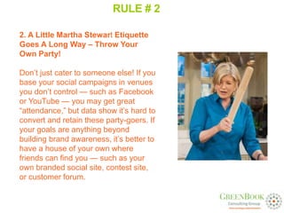RULE # 2

2. A Little Martha Stewart Etiquette
Goes A Long Way – Throw Your
Own Party!

Don’t just cater to someone else! If you
base your social campaigns in venues
you don’t control — such as Facebook
or YouTube — you may get great
“attendance,” but data show it’s hard to
convert and retain these party-goers. If
your goals are anything beyond
building brand awareness, it’s better to
have a house of your own where
friends can find you — such as your
own branded social site, contest site,
or customer forum.
 