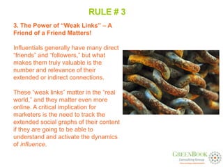 RULE # 3
3. The Power of “Weak Links” – A
Friend of a Friend Matters!

Influentials generally have many direct
“friends” and “followers,” but what
makes them truly valuable is the
number and relevance of their
extended or indirect connections.

These “weak links” matter in the “real
world,” and they matter even more
online. A critical implication for
marketers is the need to track the
extended social graphs of their content
if they are going to be able to
understand and activate the dynamics
of influence.
 