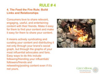 RULE # 4
4. The Feed the Fire Rule; Build
Links and Relationships

Consumers love to share relevant,
engaging, useful, and entertaining
content with their friends. Make it easy
for them to find your content and make
it easy for them to share your content.

It means actively syndicating and
curating your content and distributing it
not only through your brand’s social
graph, but through the graphs of your
most influential advocates and fans.
Easy ways to do this include
following/friending your influentials’
followers/friends and
retweeting/posting content even if it’s
not yours.
 