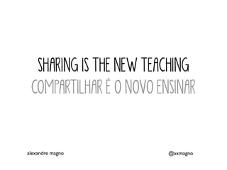 SHARING IS THE NEW TEACHING
COMPARTILHAR É O NOVO ENSINAR
alexandre magno @axmagno
 