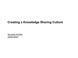 Mustafa AYDIN 06/04/2007 Creating a Knowledge Sharing Culture 