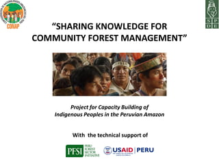 “SHARING KNOWLEDGE FOR
COMMUNITY FOREST MANAGEMENT”




          Project for Capacity Building of
    Indigenous Peoples in the Peruvian Amazon


          With the technical support of
 