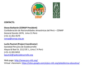 CONTACTS:

Oseas Barbarán (CONAP President)
Confederación de Nacionalidades Amazónicas del Perú – CONAP
General Garzón 2474, Lima 11 Perú
(+51-1) 261-4579
conap@conap.org.pe

Lucila Pautrat (Project Coordinator)
Sociedad Peruana de Ecodesarrollo
Alayza & Roel St. 2112 Of. L, Lima 1´4 Perú
(+51-1) 265 0452
lpautrat@spdecodesarrollo.org

Web page: http://www.pcs-mfc.org/
Virtual classroom: https://sites.google.com/a/pcs-mfc.org/plataforma-educativa/
 