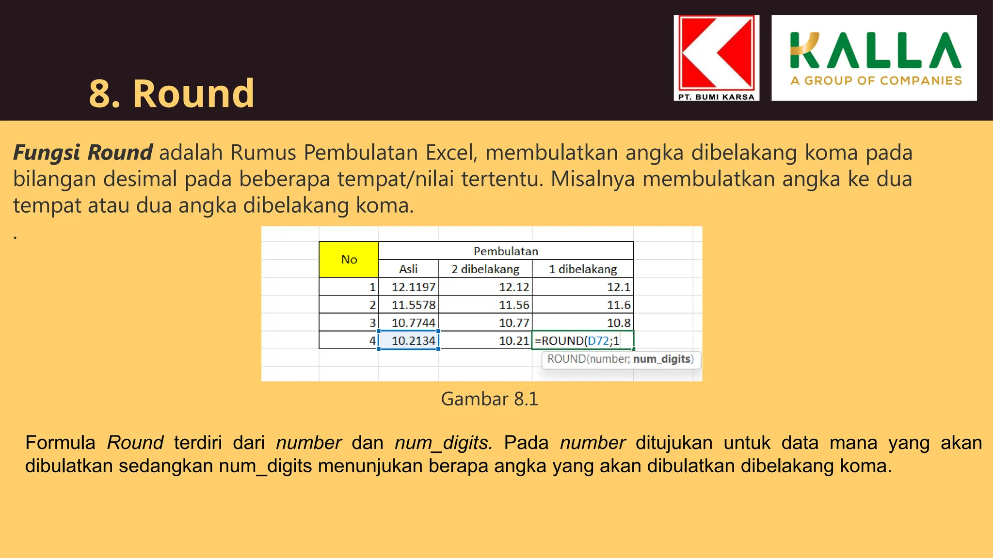 8. Round
Fungsi Round adalah Rumus Pembulatan Excel, membulatkan angka dibelakang koma pada
bilangan desimal pada beberapa tempat/nilai tertentu. Misalnya membulatkan angka ke dua
tempat atau dua angka dibelakang koma.
.
Formula Round terdiri dari number dan num_digits. Pada number ditujukan untuk data mana yang akan
dibulatkan sedangkan num_digits menunjukan berapa angka yang akan dibulatkan dibelakang koma.
Gambar 8.1
 