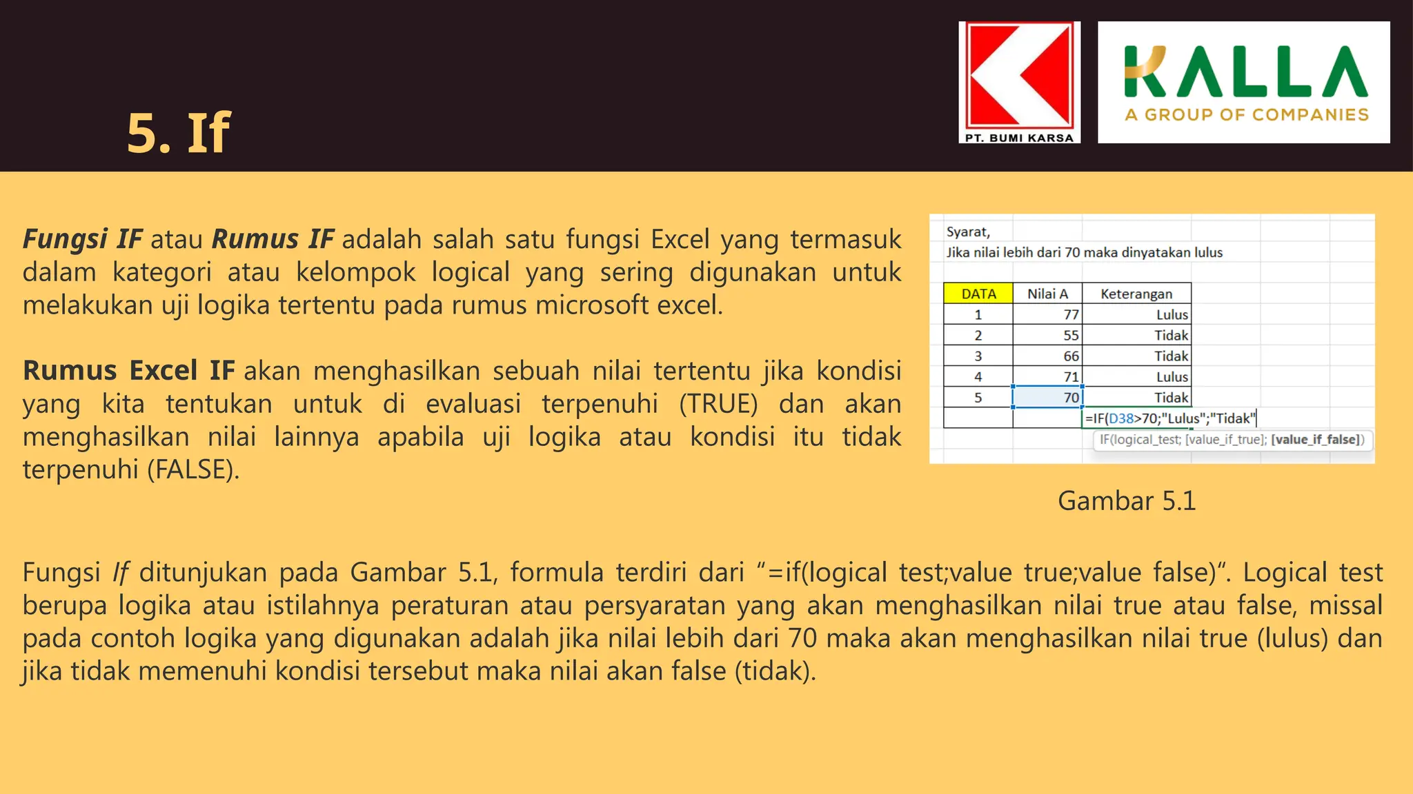 5. If
Fungsi IF atau Rumus IF adalah salah satu fungsi Excel yang termasuk
dalam kategori atau kelompok logical yang sering digunakan untuk
melakukan uji logika tertentu pada rumus microsoft excel.
Rumus Excel IF akan menghasilkan sebuah nilai tertentu jika kondisi
yang kita tentukan untuk di evaluasi terpenuhi (TRUE) dan akan
menghasilkan nilai lainnya apabila uji logika atau kondisi itu tidak
terpenuhi (FALSE).
Fungsi If ditunjukan pada Gambar 5.1, formula terdiri dari “=if(logical test;value true;value false)“. Logical test
berupa logika atau istilahnya peraturan atau persyaratan yang akan menghasilkan nilai true atau false, missal
pada contoh logika yang digunakan adalah jika nilai lebih dari 70 maka akan menghasilkan nilai true (lulus) dan
jika tidak memenuhi kondisi tersebut maka nilai akan false (tidak).
Gambar 5.1
 