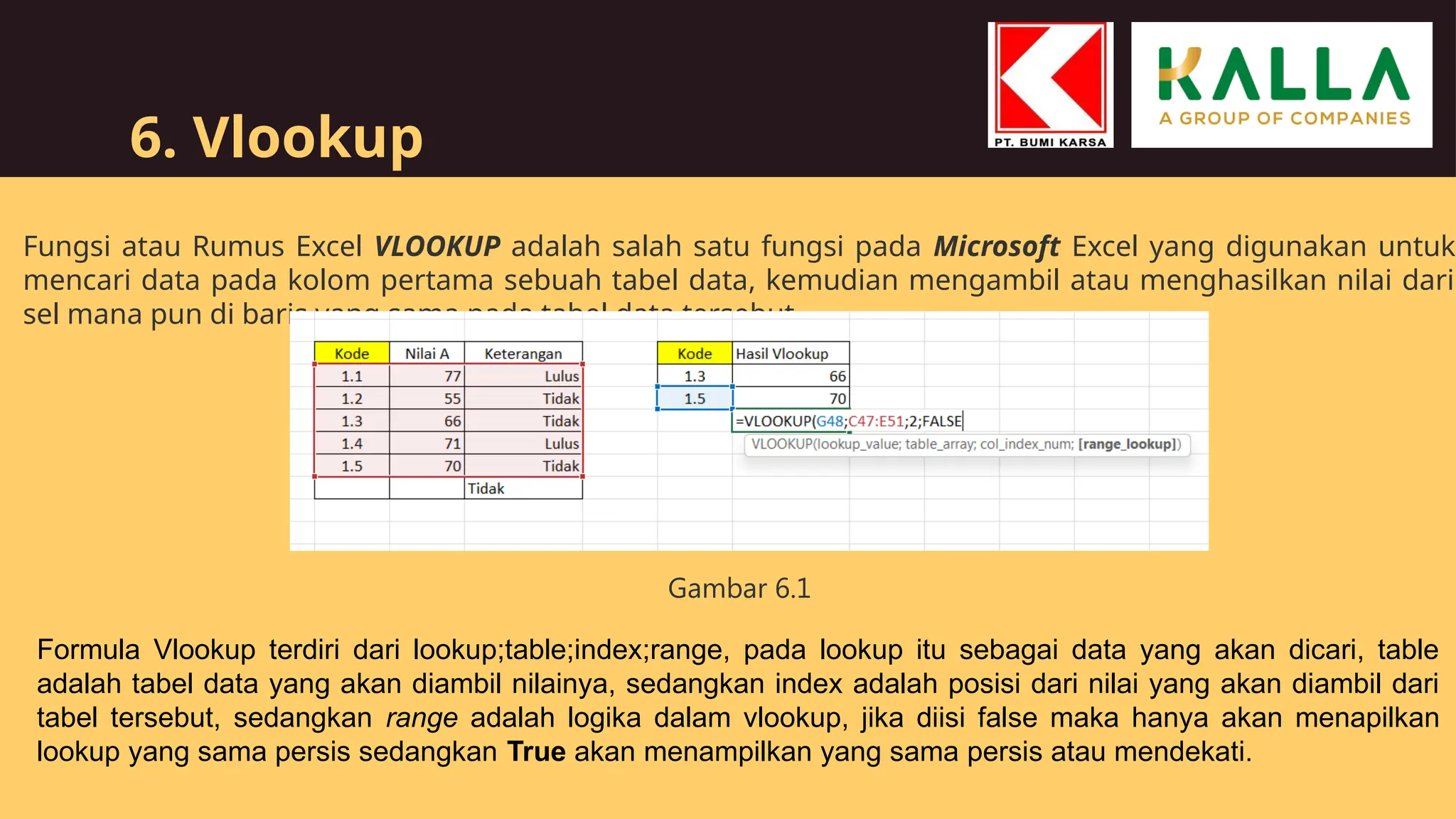 6. Vlookup
Fungsi atau Rumus Excel VLOOKUP adalah salah satu fungsi pada Microsoft Excel yang digunakan untuk
mencari data pada kolom pertama sebuah tabel data, kemudian mengambil atau menghasilkan nilai dari
sel mana pun di baris yang sama pada tabel data tersebut
Formula Vlookup terdiri dari lookup;table;index;range, pada lookup itu sebagai data yang akan dicari, table
adalah tabel data yang akan diambil nilainya, sedangkan index adalah posisi dari nilai yang akan diambil dari
tabel tersebut, sedangkan range adalah logika dalam vlookup, jika diisi false maka hanya akan menapilkan
lookup yang sama persis sedangkan True akan menampilkan yang sama persis atau mendekati.
Gambar 6.1
 