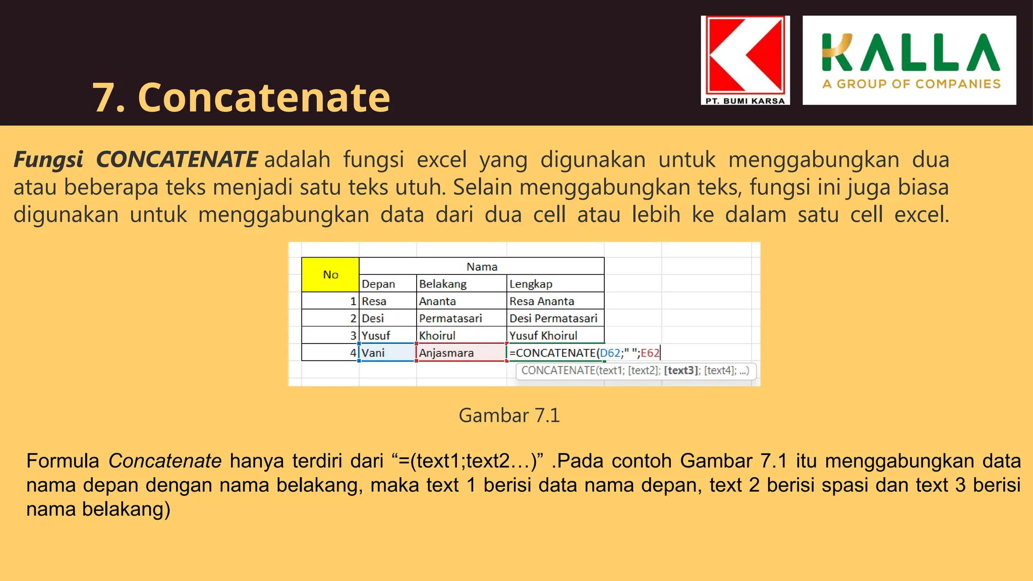 7. Concatenate
Fungsi CONCATENATE adalah fungsi excel yang digunakan untuk menggabungkan dua
atau beberapa teks menjadi satu teks utuh. Selain menggabungkan teks, fungsi ini juga biasa
digunakan untuk menggabungkan data dari dua cell atau lebih ke dalam satu cell excel.
Formula Concatenate hanya terdiri dari “=(text1;text2…)” .Pada contoh Gambar 7.1 itu menggabungkan data
nama depan dengan nama belakang, maka text 1 berisi data nama depan, text 2 berisi spasi dan text 3 berisi
nama belakang)
Gambar 7.1
 