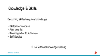TOPdesk on Tour
Knowledge & Skills
Becoming skilled requires knowledge
• Skilled servicedesk
• First time fix
• Knowing what to automate
• Self Service
 Not without knowledge sharing
 