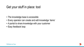 TOPdesk on Tour
Get your stuff in place: tool
• The knowledge base is accessible
• Every operator can create and edit knowledge ‘items’
• A portal to share knowledge with your customer
• Easy feedback loop
 