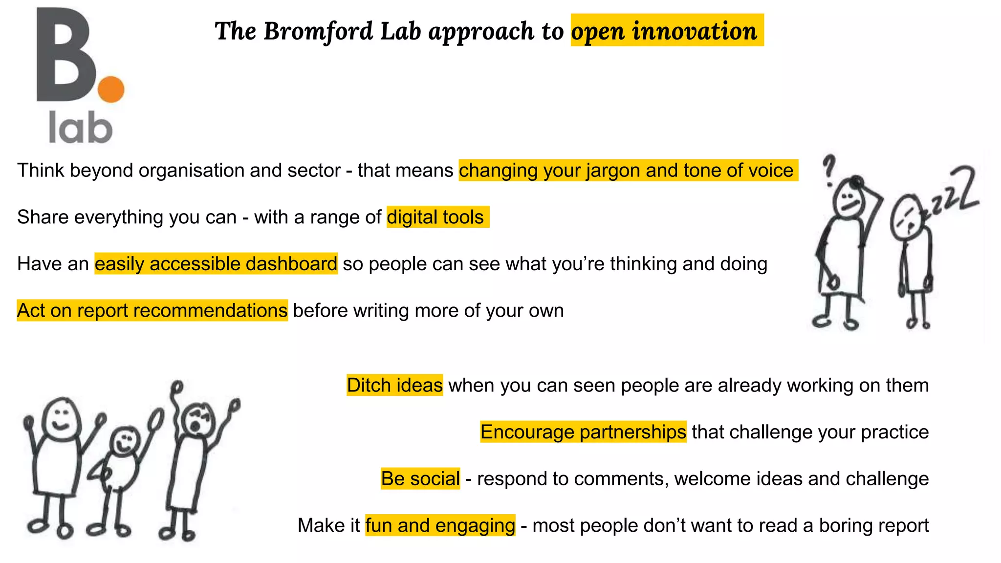 The Bromford Lab approach to open innovation
Think beyond organisation and sector - that means changing your jargon and tone of voice
Share everything you can - with a range of digital tools
Have an easily accessible dashboard so people can see what you’re thinking and doing
Act on report recommendations before writing more of your own
Ditch ideas when you can seen people are already working on them
Encourage partnerships that challenge your practice
Be social - respond to comments, welcome ideas and challenge
Make it fun and engaging - most people don’t want to read a boring report
 