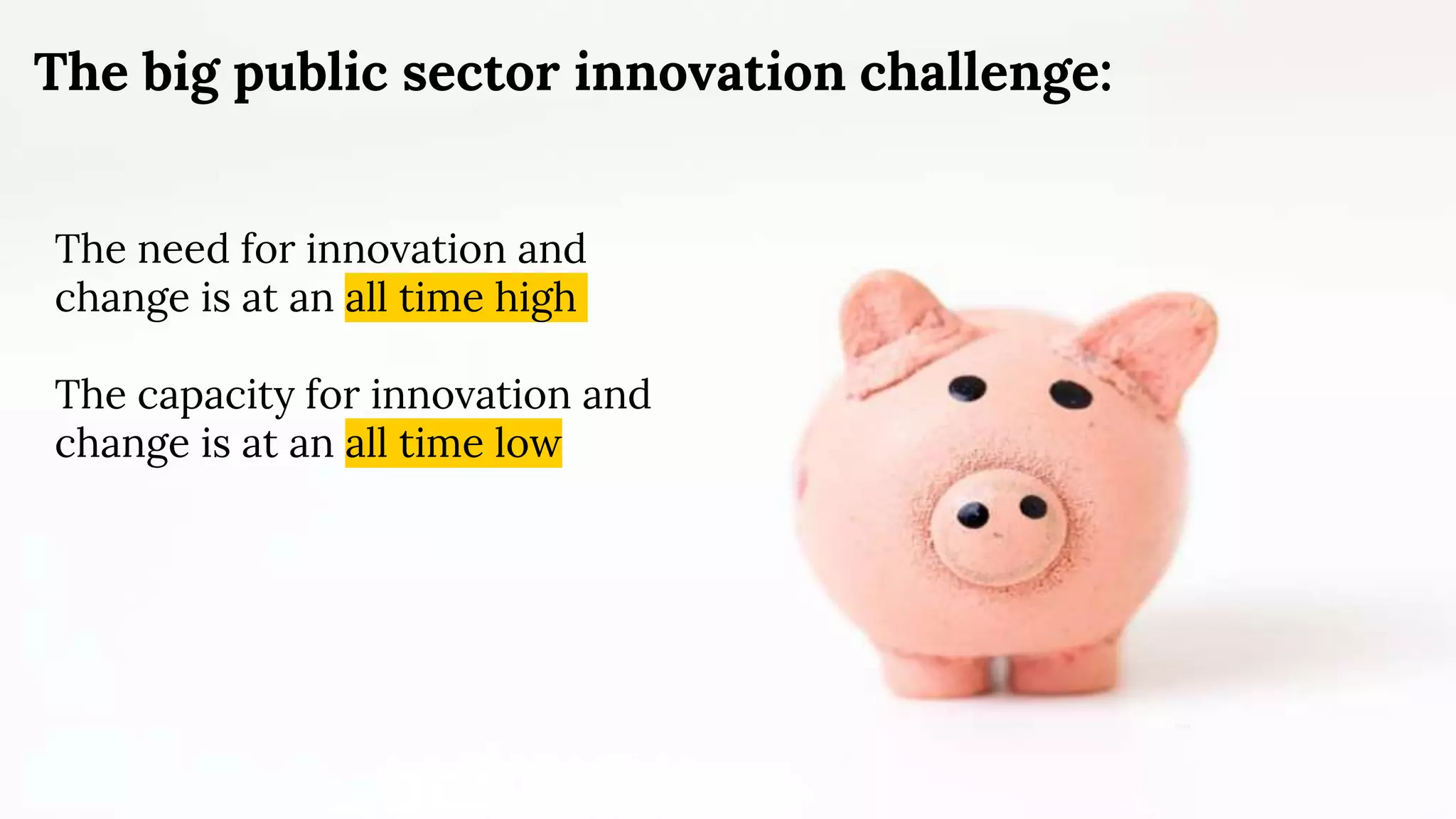 The big public sector innovation challenge:
The need for innovation and
change is at an all time high
The capacity for innovation and
change is at an all time low
 