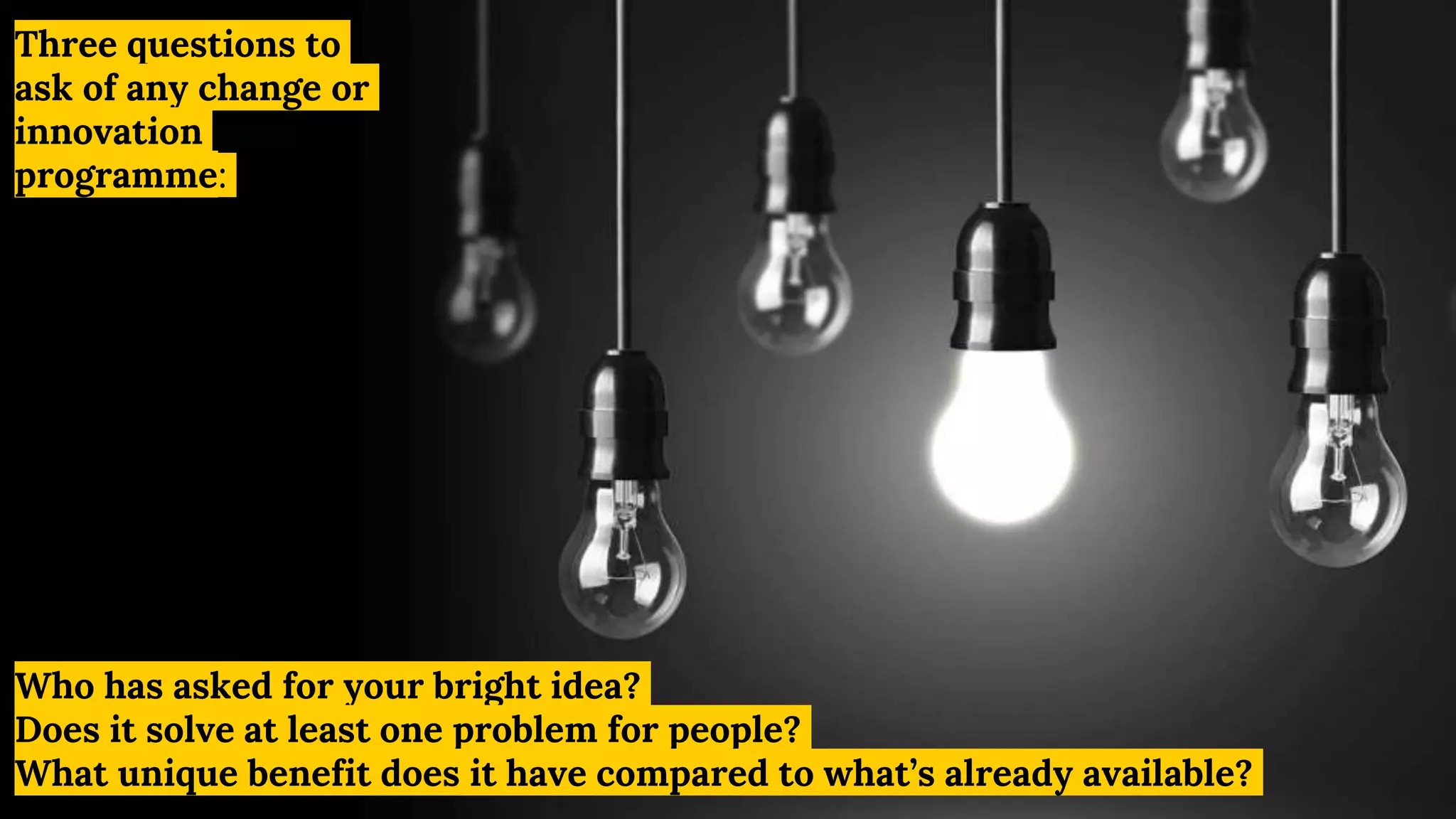 Who has asked for your bright idea?
Does it solve at least one problem for people?
What unique benefit does it have compared to what’s already available?
Three questions to
ask of any change or
innovation
programme:
 