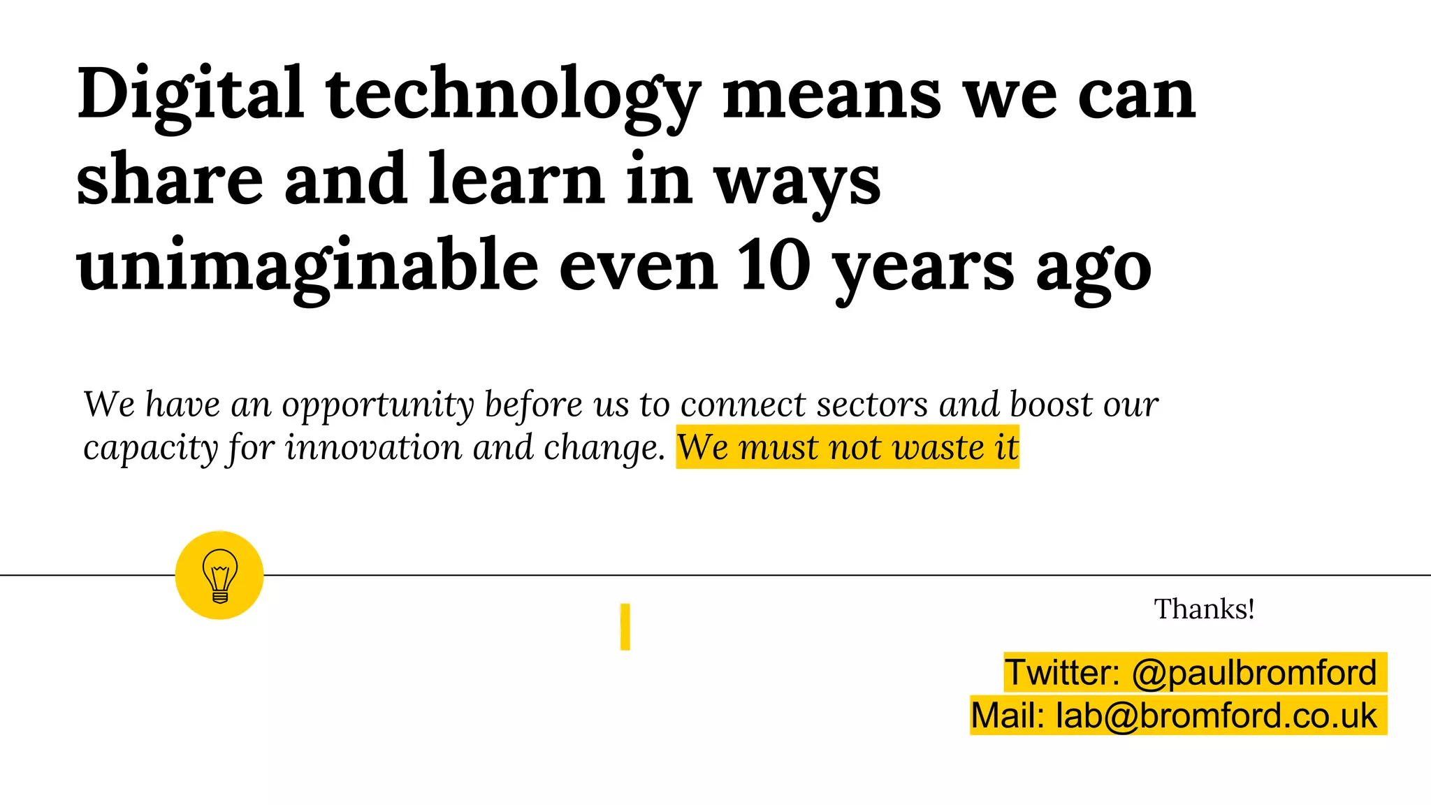 Digital technology means we can
share and learn in ways
unimaginable even 10 years ago
We have an opportunity before us to connect sectors and boost our
capacity for innovation and change. We must not waste it
Twitter: @paulbromford
Mail: lab@bromford.co.uk
Thanks!
 