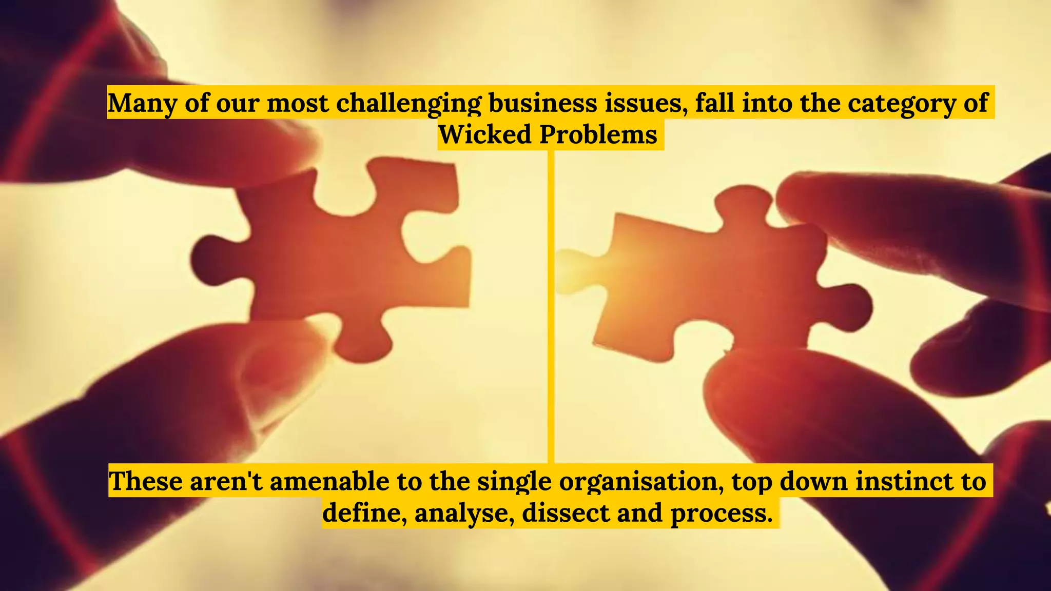 Many of our most challenging business issues, fall into the category of
Wicked Problems
These aren't amenable to the single organisation, top down instinct to
define, analyse, dissect and process.
 