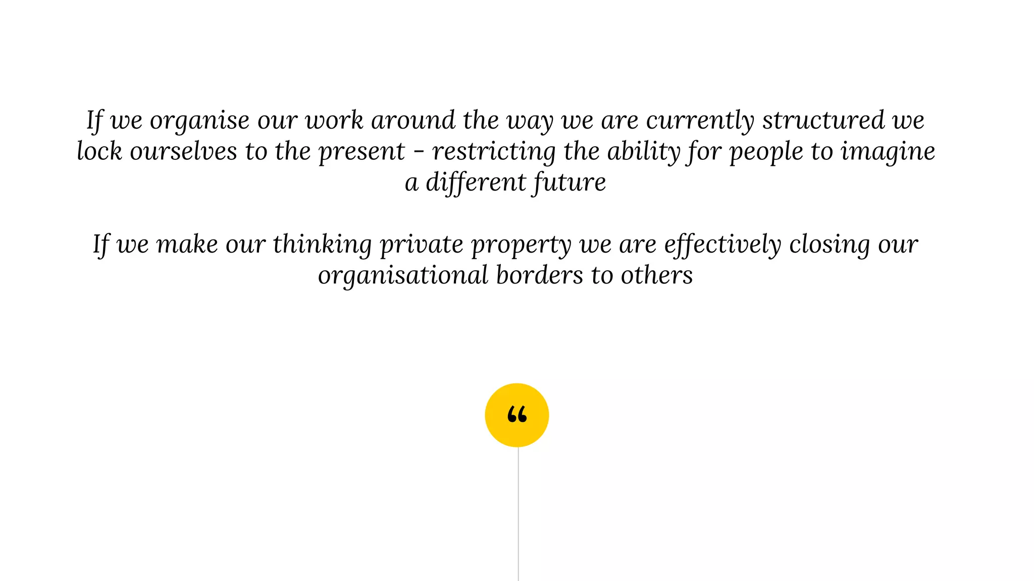 “
If we organise our work around the way we are currently structured we
lock ourselves to the present - restricting the ability for people to imagine
a different future
If we make our thinking private property we are effectively closing our
organisational borders to others
 