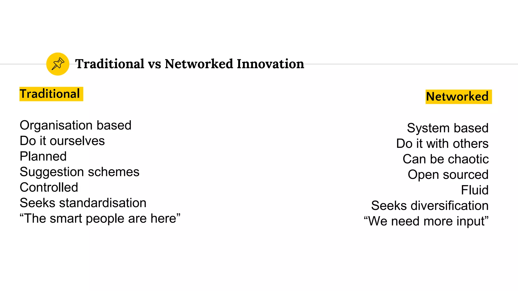 Traditional vs Networked Innovation
Traditional
Organisation based
Do it ourselves
Planned
Suggestion schemes
Controlled
Seeks standardisation
“The smart people are here”
Networked
System based
Do it with others
Can be chaotic
Open sourced
Fluid
Seeks diversification
“We need more input”
 
