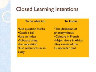 Closed Learning Intentions
To be able to:
•Use question marks
•Catch a ball
•Use an index
•Subtract using
decomposition
•Use references in an
essay
To know:
•The definition of
photosynthesis
•Colours in French
•Major rivers in Africa
•Key events of the
Gunpowder plot
 