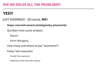 DID WE SOLVE ALL THE PROBLEMS?
JUST KIDDING!!! - Of course, NO!!
-  Maps, Use Soft-asserts (intelligently), phantomJS
-  Quick(er) root-cause analysis
-  Reports
-  Easier debugging
-  How many and where to put “assertions”?
-  Faster test execution
-  Parallel Test execution
-  Implement View tests (html specs)
YES!!!
 