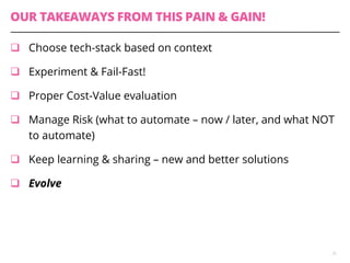 OUR TAKEAWAYS FROM THIS PAIN & GAIN!
q  Choose tech-stack based on context
q  Experiment & Fail-Fast!
q  Proper Cost-Value evaluation
q  Manage Risk (what to automate – now / later, and what NOT
to automate)
q  Keep learning & sharing – new and better solutions
q  Evolve
26
 