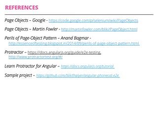 REFERENCES
Page Objects – Google - https://code.google.com/p/selenium/wiki/PageObjects
Page Objects – Martin Fowler - http://martinfowler.com/bliki/PageObject.html
Perils of Page-Object Pattern – Anand Bagmar -
http://essenceoftesting.blogspot.in/2014/09/perils-of-page-object-pattern.html
Protractor – https://docs.angularjs.org/guide/e2e-testing,
‪http://www.protractortest.org/#/
Learn Protractor for Angular – ‪https://docs.angularjs.org/tutorial
Sample project – ‪https://github.com/NikithaIyer/angular-phonecat-e2e
 